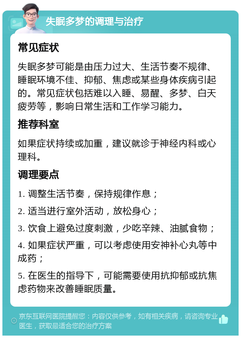 失眠多梦的调理与治疗 常见症状 失眠多梦可能是由压力过大、生活节奏不规律、睡眠环境不佳、抑郁、焦虑或某些身体疾病引起的。常见症状包括难以入睡、易醒、多梦、白天疲劳等，影响日常生活和工作学习能力。 推荐科室 如果症状持续或加重，建议就诊于神经内科或心理科。 调理要点 1. 调整生活节奏，保持规律作息； 2. 适当进行室外活动，放松身心； 3. 饮食上避免过度刺激，少吃辛辣、油腻食物； 4. 如果症状严重，可以考虑使用安神补心丸等中成药； 5. 在医生的指导下，可能需要使用抗抑郁或抗焦虑药物来改善睡眠质量。