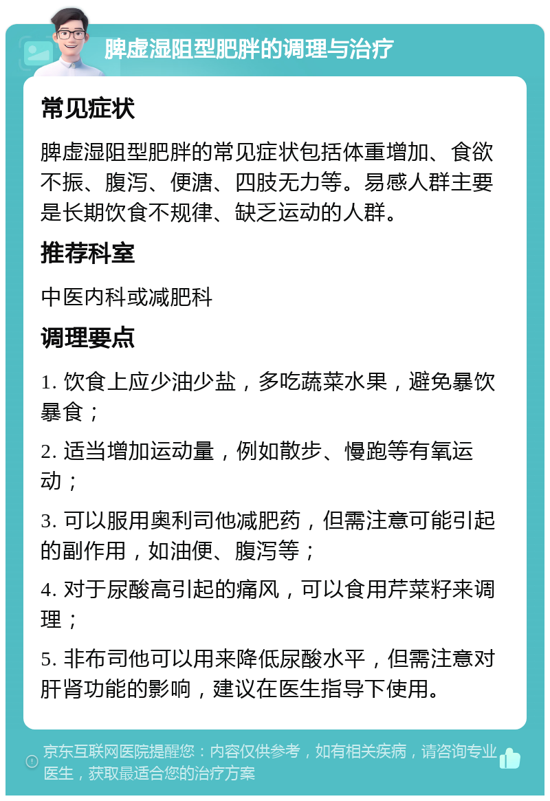 脾虚湿阻型肥胖的调理与治疗 常见症状 脾虚湿阻型肥胖的常见症状包括体重增加、食欲不振、腹泻、便溏、四肢无力等。易感人群主要是长期饮食不规律、缺乏运动的人群。 推荐科室 中医内科或减肥科 调理要点 1. 饮食上应少油少盐，多吃蔬菜水果，避免暴饮暴食； 2. 适当增加运动量，例如散步、慢跑等有氧运动； 3. 可以服用奥利司他减肥药，但需注意可能引起的副作用，如油便、腹泻等； 4. 对于尿酸高引起的痛风，可以食用芹菜籽来调理； 5. 非布司他可以用来降低尿酸水平，但需注意对肝肾功能的影响，建议在医生指导下使用。