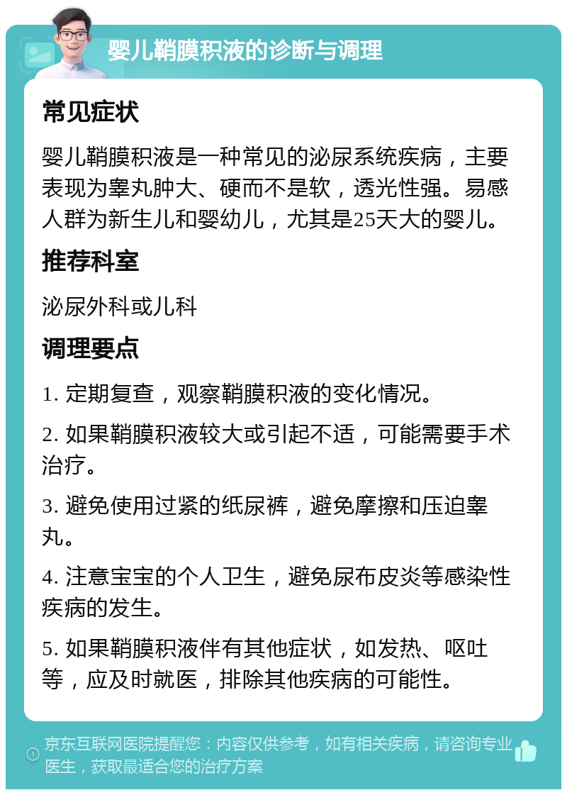 婴儿鞘膜积液的诊断与调理 常见症状 婴儿鞘膜积液是一种常见的泌尿系统疾病，主要表现为睾丸肿大、硬而不是软，透光性强。易感人群为新生儿和婴幼儿，尤其是25天大的婴儿。 推荐科室 泌尿外科或儿科 调理要点 1. 定期复查，观察鞘膜积液的变化情况。 2. 如果鞘膜积液较大或引起不适，可能需要手术治疗。 3. 避免使用过紧的纸尿裤，避免摩擦和压迫睾丸。 4. 注意宝宝的个人卫生，避免尿布皮炎等感染性疾病的发生。 5. 如果鞘膜积液伴有其他症状，如发热、呕吐等，应及时就医，排除其他疾病的可能性。