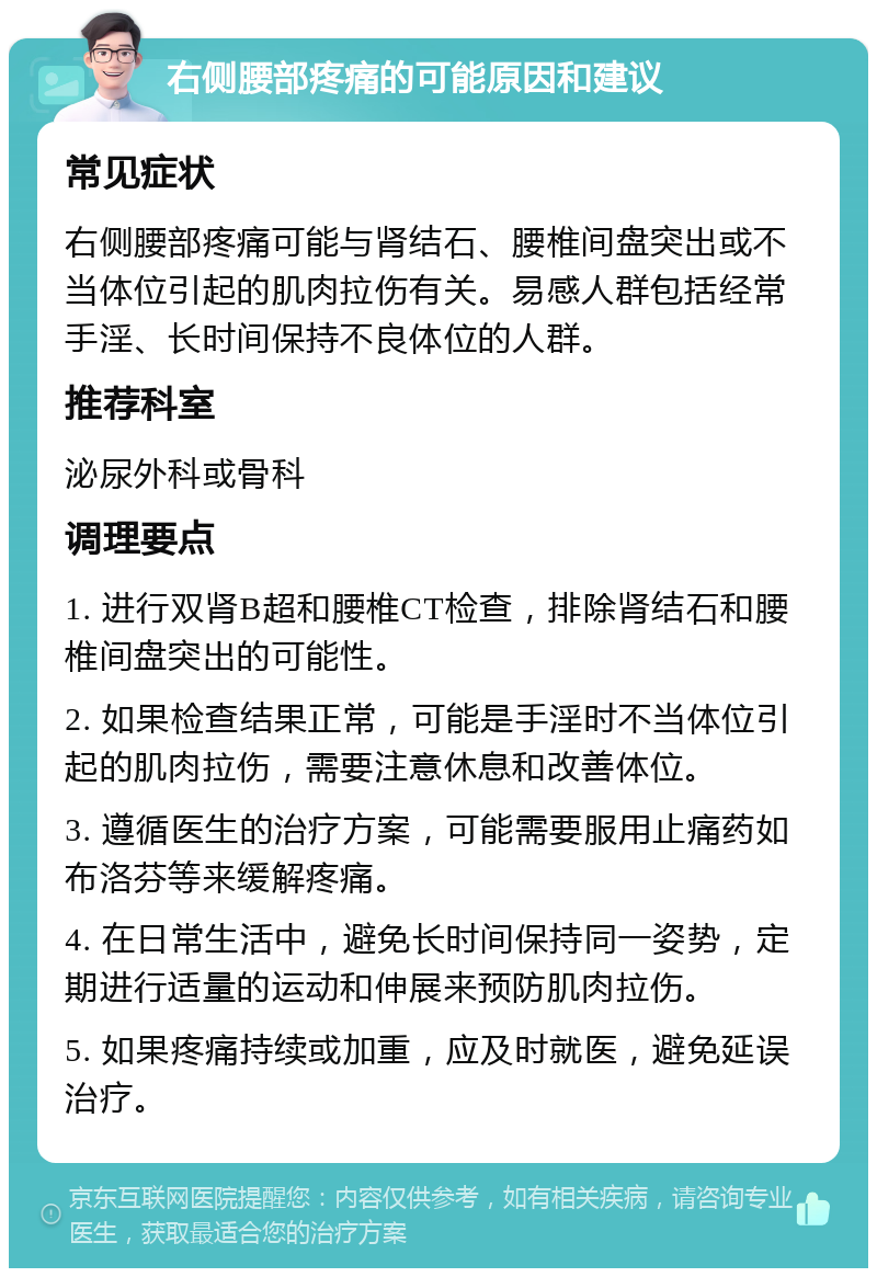 右侧腰部疼痛的可能原因和建议 常见症状 右侧腰部疼痛可能与肾结石、腰椎间盘突出或不当体位引起的肌肉拉伤有关。易感人群包括经常手淫、长时间保持不良体位的人群。 推荐科室 泌尿外科或骨科 调理要点 1. 进行双肾B超和腰椎CT检查，排除肾结石和腰椎间盘突出的可能性。 2. 如果检查结果正常，可能是手淫时不当体位引起的肌肉拉伤，需要注意休息和改善体位。 3. 遵循医生的治疗方案，可能需要服用止痛药如布洛芬等来缓解疼痛。 4. 在日常生活中，避免长时间保持同一姿势，定期进行适量的运动和伸展来预防肌肉拉伤。 5. 如果疼痛持续或加重，应及时就医，避免延误治疗。