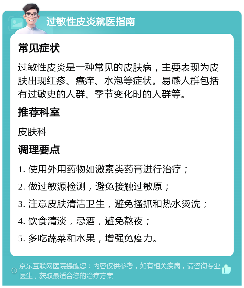 过敏性皮炎就医指南 常见症状 过敏性皮炎是一种常见的皮肤病，主要表现为皮肤出现红疹、瘙痒、水泡等症状。易感人群包括有过敏史的人群、季节变化时的人群等。 推荐科室 皮肤科 调理要点 1. 使用外用药物如激素类药膏进行治疗； 2. 做过敏源检测，避免接触过敏原； 3. 注意皮肤清洁卫生，避免搔抓和热水烫洗； 4. 饮食清淡，忌酒，避免熬夜； 5. 多吃蔬菜和水果，增强免疫力。