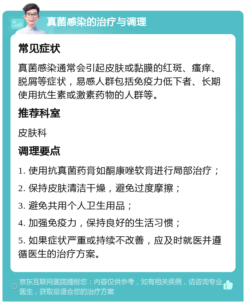 真菌感染的治疗与调理 常见症状 真菌感染通常会引起皮肤或黏膜的红斑、瘙痒、脱屑等症状，易感人群包括免疫力低下者、长期使用抗生素或激素药物的人群等。 推荐科室 皮肤科 调理要点 1. 使用抗真菌药膏如酮康唑软膏进行局部治疗； 2. 保持皮肤清洁干燥，避免过度摩擦； 3. 避免共用个人卫生用品； 4. 加强免疫力，保持良好的生活习惯； 5. 如果症状严重或持续不改善，应及时就医并遵循医生的治疗方案。