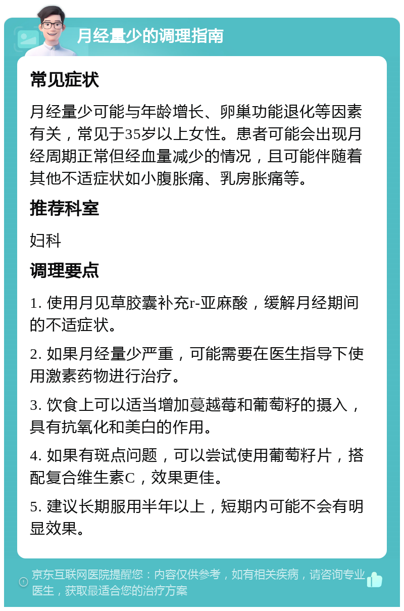 月经量少的调理指南 常见症状 月经量少可能与年龄增长、卵巢功能退化等因素有关，常见于35岁以上女性。患者可能会出现月经周期正常但经血量减少的情况，且可能伴随着其他不适症状如小腹胀痛、乳房胀痛等。 推荐科室 妇科 调理要点 1. 使用月见草胶囊补充r-亚麻酸，缓解月经期间的不适症状。 2. 如果月经量少严重，可能需要在医生指导下使用激素药物进行治疗。 3. 饮食上可以适当增加蔓越莓和葡萄籽的摄入，具有抗氧化和美白的作用。 4. 如果有斑点问题，可以尝试使用葡萄籽片，搭配复合维生素C，效果更佳。 5. 建议长期服用半年以上，短期内可能不会有明显效果。