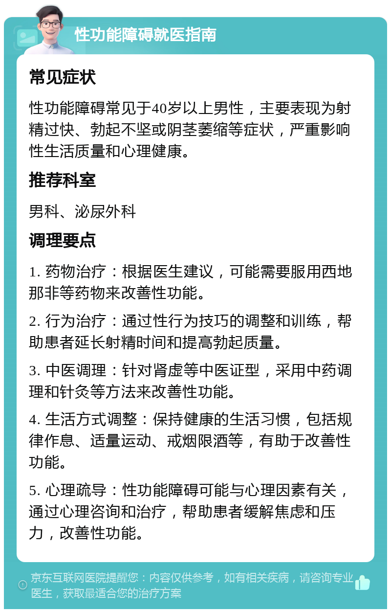 性功能障碍就医指南 常见症状 性功能障碍常见于40岁以上男性，主要表现为射精过快、勃起不坚或阴茎萎缩等症状，严重影响性生活质量和心理健康。 推荐科室 男科、泌尿外科 调理要点 1. 药物治疗：根据医生建议，可能需要服用西地那非等药物来改善性功能。 2. 行为治疗：通过性行为技巧的调整和训练，帮助患者延长射精时间和提高勃起质量。 3. 中医调理：针对肾虚等中医证型，采用中药调理和针灸等方法来改善性功能。 4. 生活方式调整：保持健康的生活习惯，包括规律作息、适量运动、戒烟限酒等，有助于改善性功能。 5. 心理疏导：性功能障碍可能与心理因素有关，通过心理咨询和治疗，帮助患者缓解焦虑和压力，改善性功能。