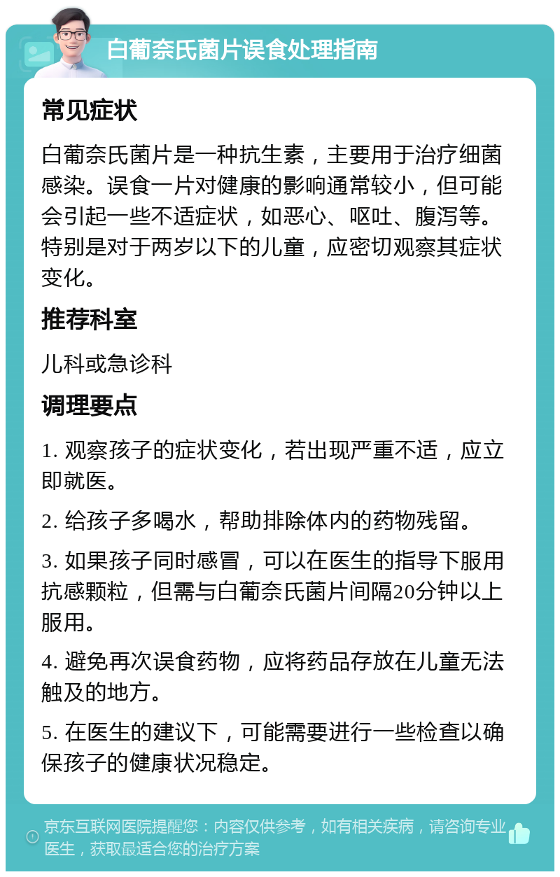 白葡奈氏菌片误食处理指南 常见症状 白葡奈氏菌片是一种抗生素，主要用于治疗细菌感染。误食一片对健康的影响通常较小，但可能会引起一些不适症状，如恶心、呕吐、腹泻等。特别是对于两岁以下的儿童，应密切观察其症状变化。 推荐科室 儿科或急诊科 调理要点 1. 观察孩子的症状变化，若出现严重不适，应立即就医。 2. 给孩子多喝水，帮助排除体内的药物残留。 3. 如果孩子同时感冒，可以在医生的指导下服用抗感颗粒，但需与白葡奈氏菌片间隔20分钟以上服用。 4. 避免再次误食药物，应将药品存放在儿童无法触及的地方。 5. 在医生的建议下，可能需要进行一些检查以确保孩子的健康状况稳定。