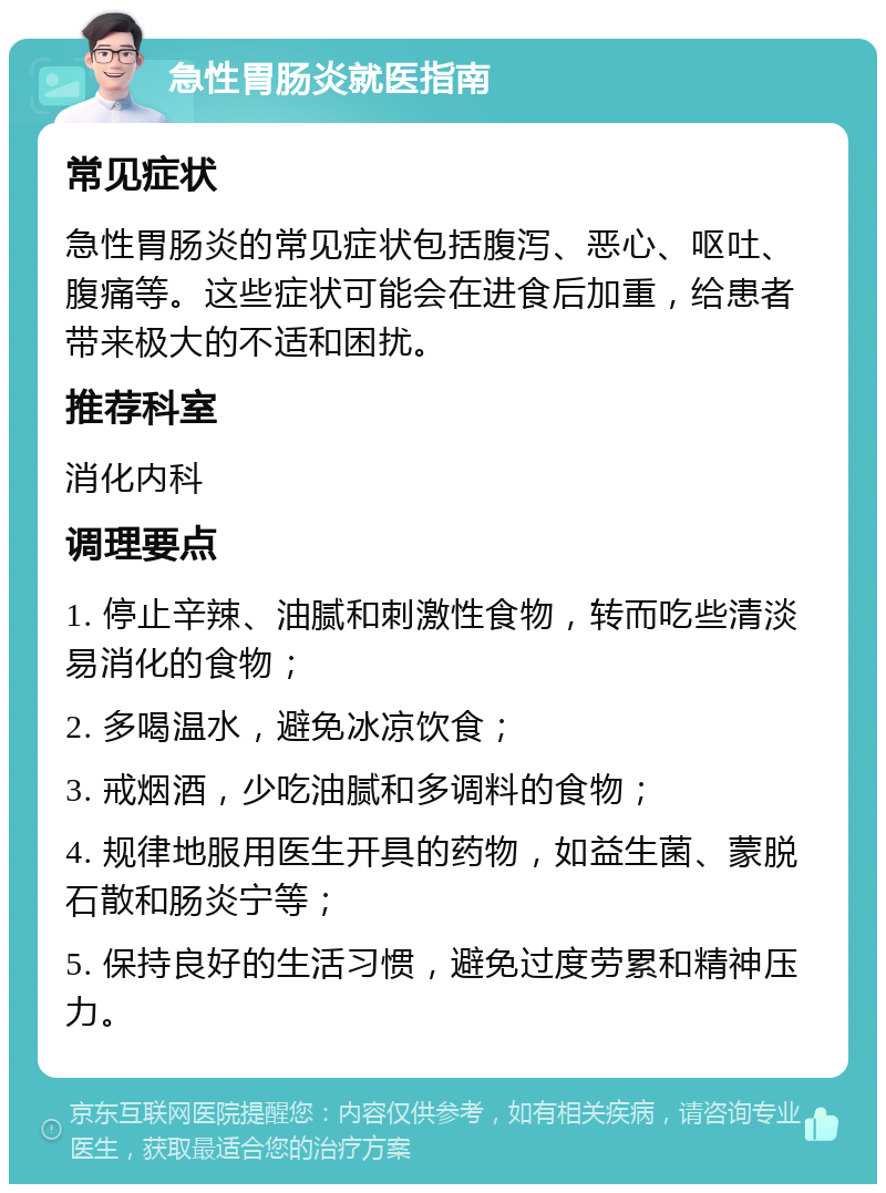 急性胃肠炎就医指南 常见症状 急性胃肠炎的常见症状包括腹泻、恶心、呕吐、腹痛等。这些症状可能会在进食后加重，给患者带来极大的不适和困扰。 推荐科室 消化内科 调理要点 1. 停止辛辣、油腻和刺激性食物，转而吃些清淡易消化的食物； 2. 多喝温水，避免冰凉饮食； 3. 戒烟酒，少吃油腻和多调料的食物； 4. 规律地服用医生开具的药物，如益生菌、蒙脱石散和肠炎宁等； 5. 保持良好的生活习惯，避免过度劳累和精神压力。