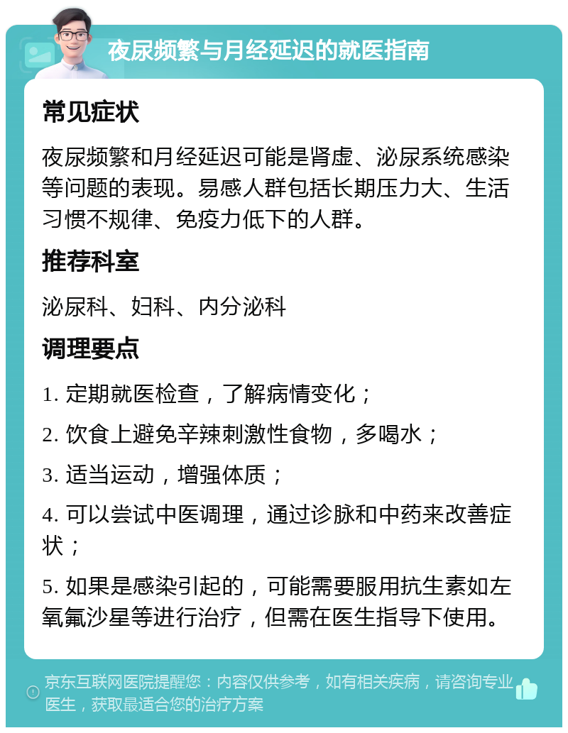 夜尿频繁与月经延迟的就医指南 常见症状 夜尿频繁和月经延迟可能是肾虚、泌尿系统感染等问题的表现。易感人群包括长期压力大、生活习惯不规律、免疫力低下的人群。 推荐科室 泌尿科、妇科、内分泌科 调理要点 1. 定期就医检查，了解病情变化； 2. 饮食上避免辛辣刺激性食物，多喝水； 3. 适当运动，增强体质； 4. 可以尝试中医调理，通过诊脉和中药来改善症状； 5. 如果是感染引起的，可能需要服用抗生素如左氧氟沙星等进行治疗，但需在医生指导下使用。