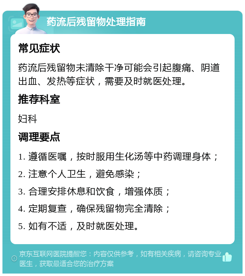 药流后残留物处理指南 常见症状 药流后残留物未清除干净可能会引起腹痛、阴道出血、发热等症状，需要及时就医处理。 推荐科室 妇科 调理要点 1. 遵循医嘱，按时服用生化汤等中药调理身体； 2. 注意个人卫生，避免感染； 3. 合理安排休息和饮食，增强体质； 4. 定期复查，确保残留物完全清除； 5. 如有不适，及时就医处理。