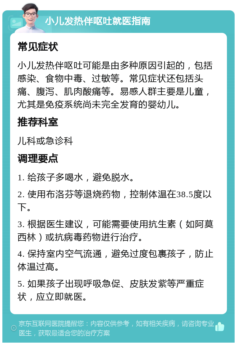 小儿发热伴呕吐就医指南 常见症状 小儿发热伴呕吐可能是由多种原因引起的，包括感染、食物中毒、过敏等。常见症状还包括头痛、腹泻、肌肉酸痛等。易感人群主要是儿童，尤其是免疫系统尚未完全发育的婴幼儿。 推荐科室 儿科或急诊科 调理要点 1. 给孩子多喝水，避免脱水。 2. 使用布洛芬等退烧药物，控制体温在38.5度以下。 3. 根据医生建议，可能需要使用抗生素（如阿莫西林）或抗病毒药物进行治疗。 4. 保持室内空气流通，避免过度包裹孩子，防止体温过高。 5. 如果孩子出现呼吸急促、皮肤发紫等严重症状，应立即就医。