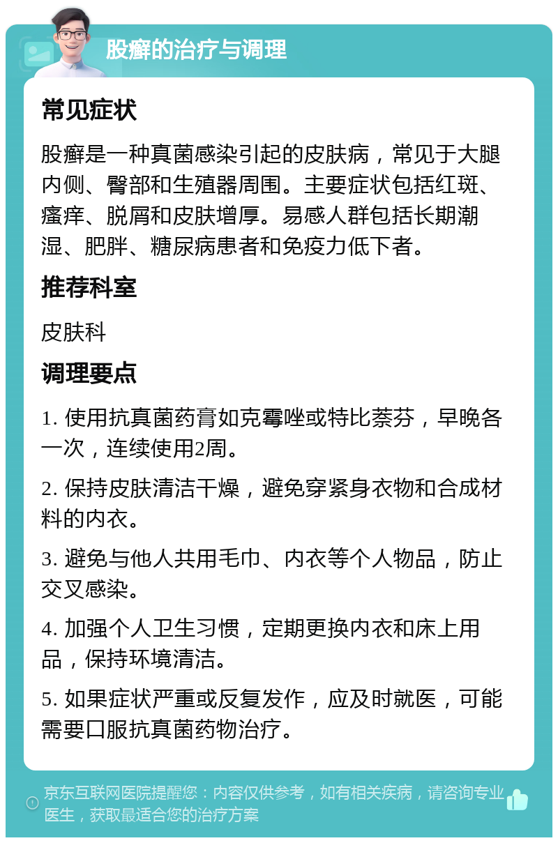 股癣的治疗与调理 常见症状 股癣是一种真菌感染引起的皮肤病，常见于大腿内侧、臀部和生殖器周围。主要症状包括红斑、瘙痒、脱屑和皮肤增厚。易感人群包括长期潮湿、肥胖、糖尿病患者和免疫力低下者。 推荐科室 皮肤科 调理要点 1. 使用抗真菌药膏如克霉唑或特比萘芬，早晚各一次，连续使用2周。 2. 保持皮肤清洁干燥，避免穿紧身衣物和合成材料的内衣。 3. 避免与他人共用毛巾、内衣等个人物品，防止交叉感染。 4. 加强个人卫生习惯，定期更换内衣和床上用品，保持环境清洁。 5. 如果症状严重或反复发作，应及时就医，可能需要口服抗真菌药物治疗。