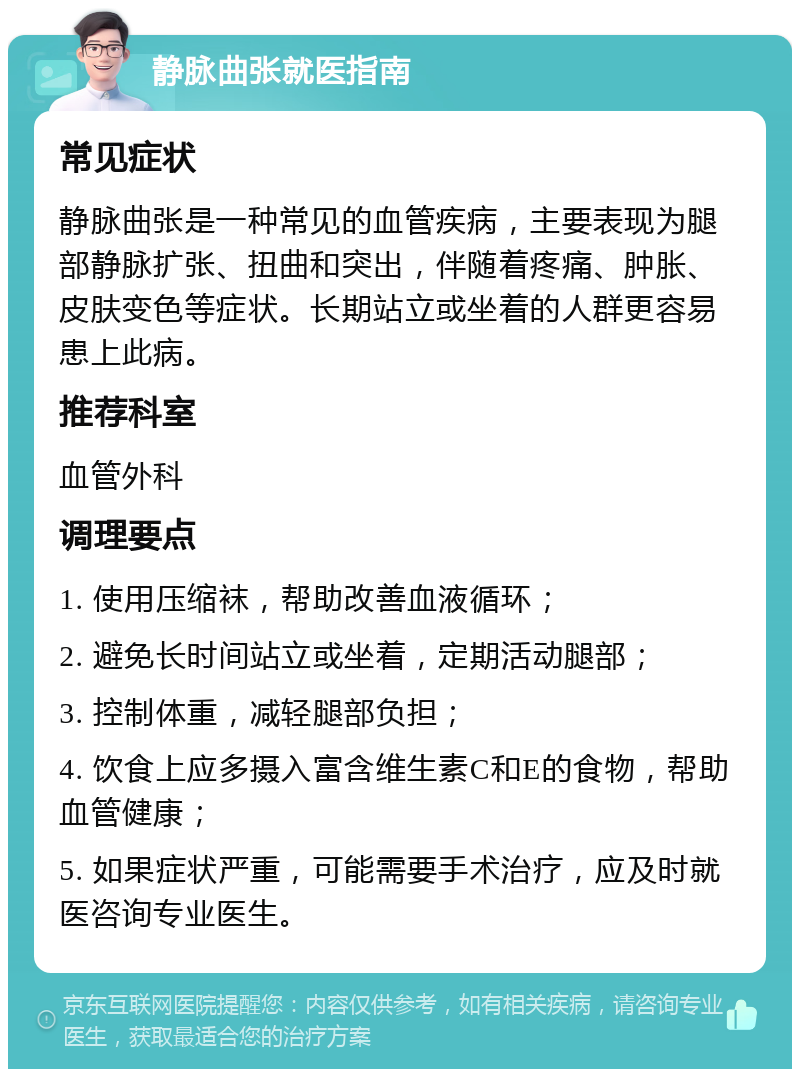 静脉曲张就医指南 常见症状 静脉曲张是一种常见的血管疾病，主要表现为腿部静脉扩张、扭曲和突出，伴随着疼痛、肿胀、皮肤变色等症状。长期站立或坐着的人群更容易患上此病。 推荐科室 血管外科 调理要点 1. 使用压缩袜，帮助改善血液循环； 2. 避免长时间站立或坐着，定期活动腿部； 3. 控制体重，减轻腿部负担； 4. 饮食上应多摄入富含维生素C和E的食物，帮助血管健康； 5. 如果症状严重，可能需要手术治疗，应及时就医咨询专业医生。