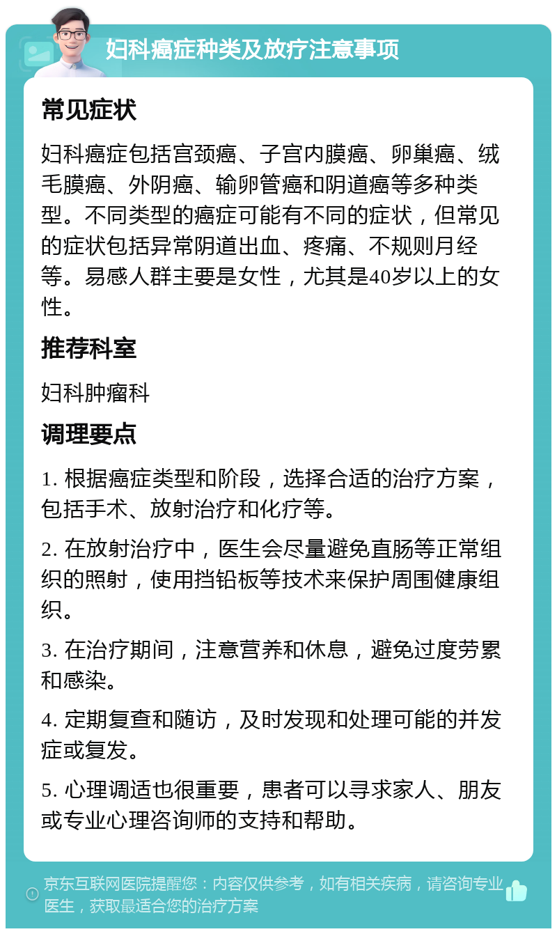 妇科癌症种类及放疗注意事项 常见症状 妇科癌症包括宫颈癌、子宫内膜癌、卵巢癌、绒毛膜癌、外阴癌、输卵管癌和阴道癌等多种类型。不同类型的癌症可能有不同的症状，但常见的症状包括异常阴道出血、疼痛、不规则月经等。易感人群主要是女性，尤其是40岁以上的女性。 推荐科室 妇科肿瘤科 调理要点 1. 根据癌症类型和阶段，选择合适的治疗方案，包括手术、放射治疗和化疗等。 2. 在放射治疗中，医生会尽量避免直肠等正常组织的照射，使用挡铅板等技术来保护周围健康组织。 3. 在治疗期间，注意营养和休息，避免过度劳累和感染。 4. 定期复查和随访，及时发现和处理可能的并发症或复发。 5. 心理调适也很重要，患者可以寻求家人、朋友或专业心理咨询师的支持和帮助。