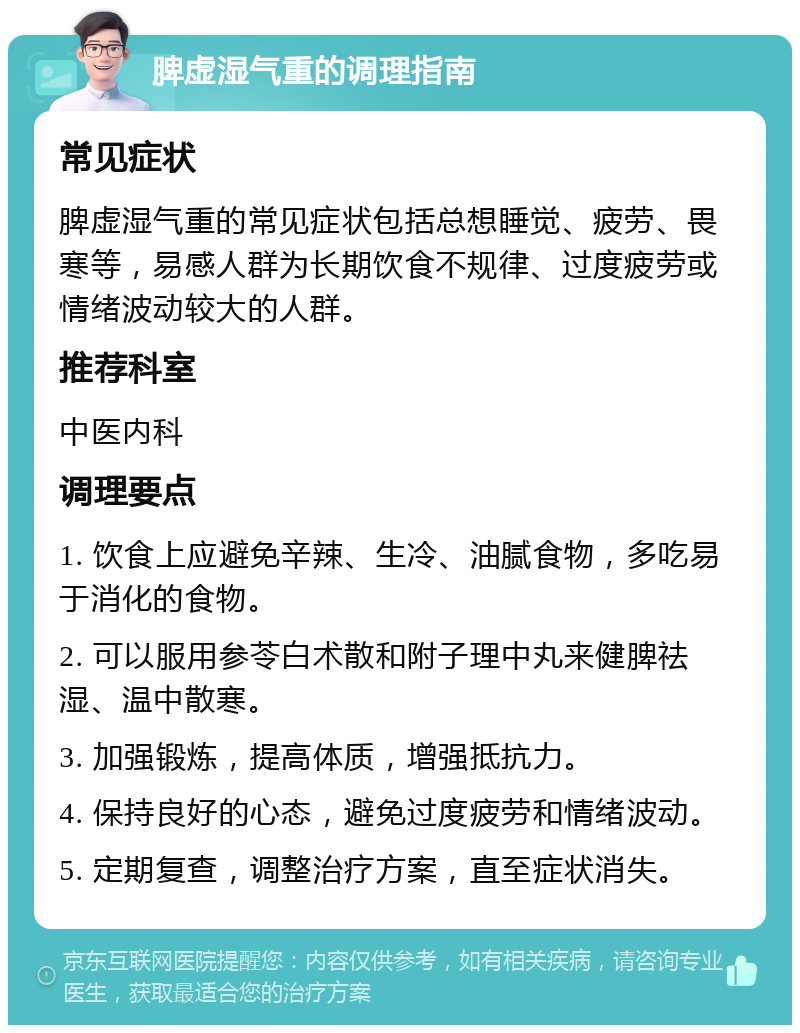 脾虚湿气重的调理指南 常见症状 脾虚湿气重的常见症状包括总想睡觉、疲劳、畏寒等，易感人群为长期饮食不规律、过度疲劳或情绪波动较大的人群。 推荐科室 中医内科 调理要点 1. 饮食上应避免辛辣、生冷、油腻食物，多吃易于消化的食物。 2. 可以服用参苓白术散和附子理中丸来健脾祛湿、温中散寒。 3. 加强锻炼，提高体质，增强抵抗力。 4. 保持良好的心态，避免过度疲劳和情绪波动。 5. 定期复查，调整治疗方案，直至症状消失。