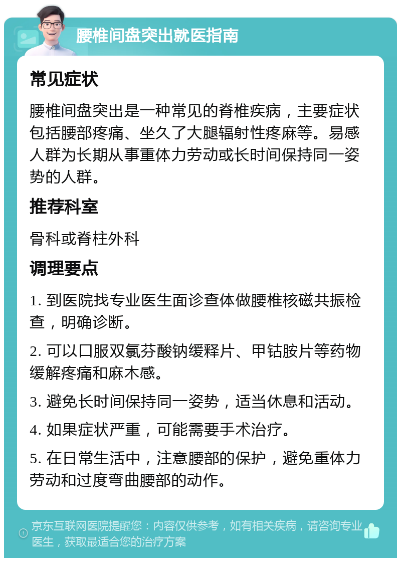 腰椎间盘突出就医指南 常见症状 腰椎间盘突出是一种常见的脊椎疾病，主要症状包括腰部疼痛、坐久了大腿辐射性疼麻等。易感人群为长期从事重体力劳动或长时间保持同一姿势的人群。 推荐科室 骨科或脊柱外科 调理要点 1. 到医院找专业医生面诊查体做腰椎核磁共振检查，明确诊断。 2. 可以口服双氯芬酸钠缓释片、甲钴胺片等药物缓解疼痛和麻木感。 3. 避免长时间保持同一姿势，适当休息和活动。 4. 如果症状严重，可能需要手术治疗。 5. 在日常生活中，注意腰部的保护，避免重体力劳动和过度弯曲腰部的动作。