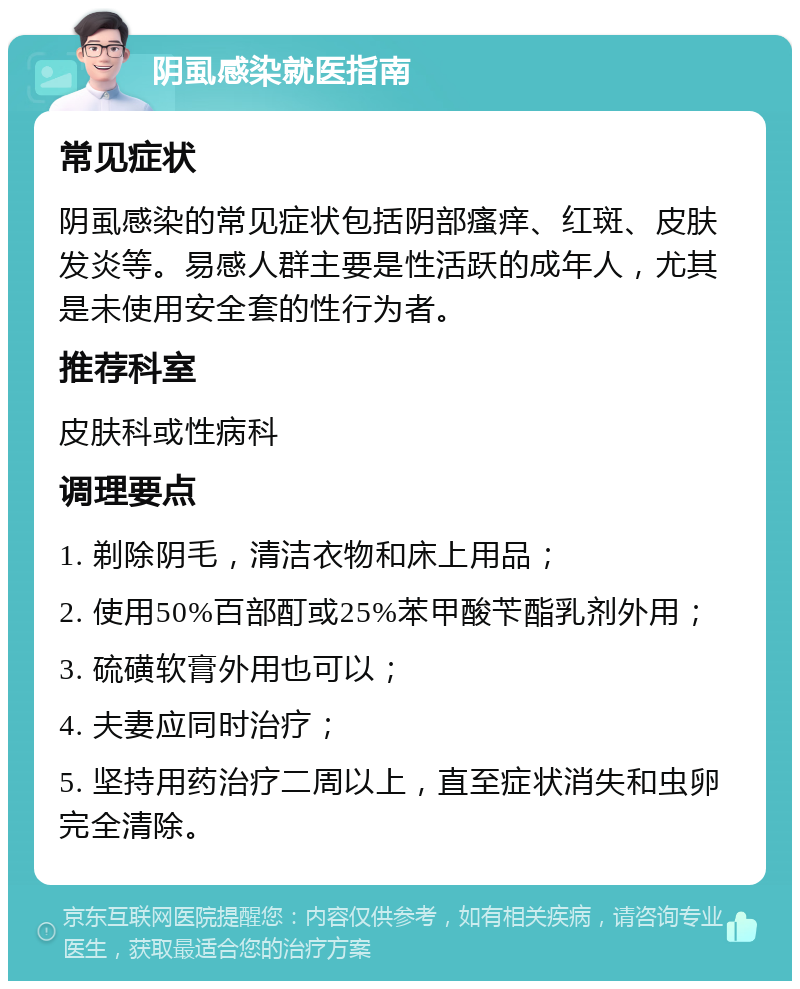 阴虱感染就医指南 常见症状 阴虱感染的常见症状包括阴部瘙痒、红斑、皮肤发炎等。易感人群主要是性活跃的成年人，尤其是未使用安全套的性行为者。 推荐科室 皮肤科或性病科 调理要点 1. 剃除阴毛，清洁衣物和床上用品； 2. 使用50%百部酊或25%苯甲酸苄酯乳剂外用； 3. 硫磺软膏外用也可以； 4. 夫妻应同时治疗； 5. 坚持用药治疗二周以上，直至症状消失和虫卵完全清除。