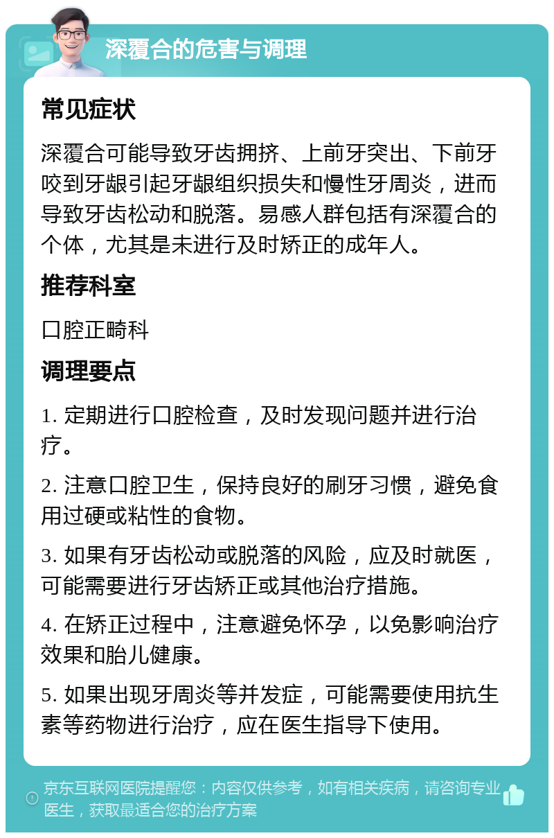 深覆合的危害与调理 常见症状 深覆合可能导致牙齿拥挤、上前牙突出、下前牙咬到牙龈引起牙龈组织损失和慢性牙周炎，进而导致牙齿松动和脱落。易感人群包括有深覆合的个体，尤其是未进行及时矫正的成年人。 推荐科室 口腔正畸科 调理要点 1. 定期进行口腔检查，及时发现问题并进行治疗。 2. 注意口腔卫生，保持良好的刷牙习惯，避免食用过硬或粘性的食物。 3. 如果有牙齿松动或脱落的风险，应及时就医，可能需要进行牙齿矫正或其他治疗措施。 4. 在矫正过程中，注意避免怀孕，以免影响治疗效果和胎儿健康。 5. 如果出现牙周炎等并发症，可能需要使用抗生素等药物进行治疗，应在医生指导下使用。