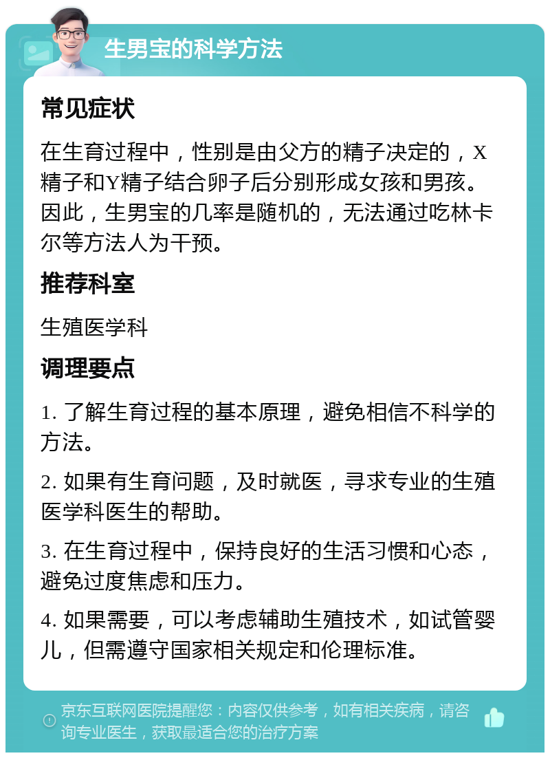 生男宝的科学方法 常见症状 在生育过程中，性别是由父方的精子决定的，X精子和Y精子结合卵子后分别形成女孩和男孩。因此，生男宝的几率是随机的，无法通过吃林卡尔等方法人为干预。 推荐科室 生殖医学科 调理要点 1. 了解生育过程的基本原理，避免相信不科学的方法。 2. 如果有生育问题，及时就医，寻求专业的生殖医学科医生的帮助。 3. 在生育过程中，保持良好的生活习惯和心态，避免过度焦虑和压力。 4. 如果需要，可以考虑辅助生殖技术，如试管婴儿，但需遵守国家相关规定和伦理标准。