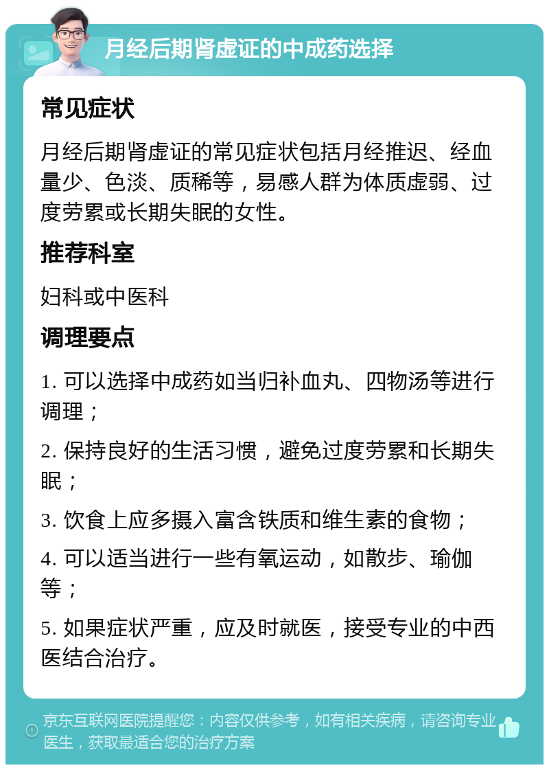 月经后期肾虚证的中成药选择 常见症状 月经后期肾虚证的常见症状包括月经推迟、经血量少、色淡、质稀等，易感人群为体质虚弱、过度劳累或长期失眠的女性。 推荐科室 妇科或中医科 调理要点 1. 可以选择中成药如当归补血丸、四物汤等进行调理； 2. 保持良好的生活习惯，避免过度劳累和长期失眠； 3. 饮食上应多摄入富含铁质和维生素的食物； 4. 可以适当进行一些有氧运动，如散步、瑜伽等； 5. 如果症状严重，应及时就医，接受专业的中西医结合治疗。