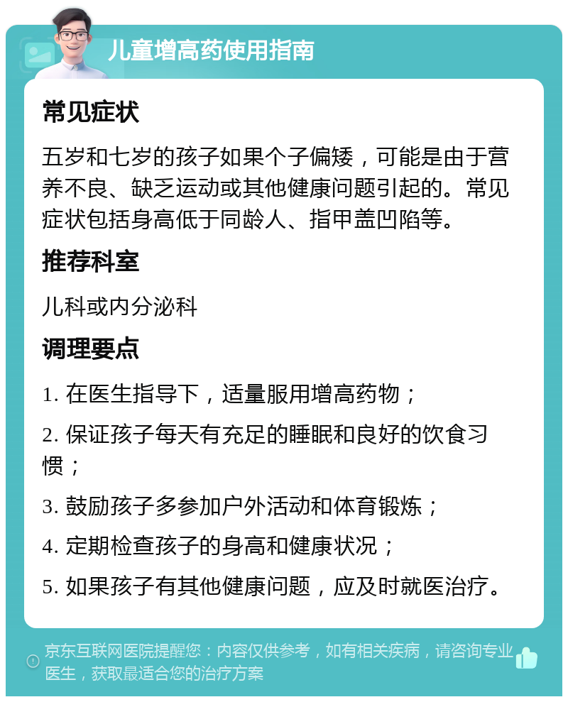 儿童增高药使用指南 常见症状 五岁和七岁的孩子如果个子偏矮，可能是由于营养不良、缺乏运动或其他健康问题引起的。常见症状包括身高低于同龄人、指甲盖凹陷等。 推荐科室 儿科或内分泌科 调理要点 1. 在医生指导下，适量服用增高药物； 2. 保证孩子每天有充足的睡眠和良好的饮食习惯； 3. 鼓励孩子多参加户外活动和体育锻炼； 4. 定期检查孩子的身高和健康状况； 5. 如果孩子有其他健康问题，应及时就医治疗。