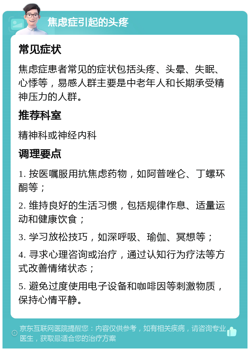 焦虑症引起的头疼 常见症状 焦虑症患者常见的症状包括头疼、头晕、失眠、心悸等，易感人群主要是中老年人和长期承受精神压力的人群。 推荐科室 精神科或神经内科 调理要点 1. 按医嘱服用抗焦虑药物，如阿普唑仑、丁螺环酮等； 2. 维持良好的生活习惯，包括规律作息、适量运动和健康饮食； 3. 学习放松技巧，如深呼吸、瑜伽、冥想等； 4. 寻求心理咨询或治疗，通过认知行为疗法等方式改善情绪状态； 5. 避免过度使用电子设备和咖啡因等刺激物质，保持心情平静。