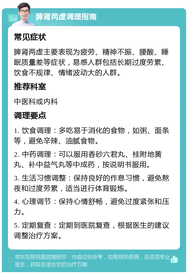 脾肾两虚调理指南 常见症状 脾肾两虚主要表现为疲劳、精神不振、腰酸、睡眠质量差等症状，易感人群包括长期过度劳累、饮食不规律、情绪波动大的人群。 推荐科室 中医科或内科 调理要点 1. 饮食调理：多吃易于消化的食物，如粥、面条等，避免辛辣、油腻食物。 2. 中药调理：可以服用香砂六君丸、桂附地黄丸、补中益气丸等中成药，按说明书服用。 3. 生活习惯调整：保持良好的作息习惯，避免熬夜和过度劳累，适当进行体育锻炼。 4. 心理调节：保持心情舒畅，避免过度紧张和压力。 5. 定期复查：定期到医院复查，根据医生的建议调整治疗方案。