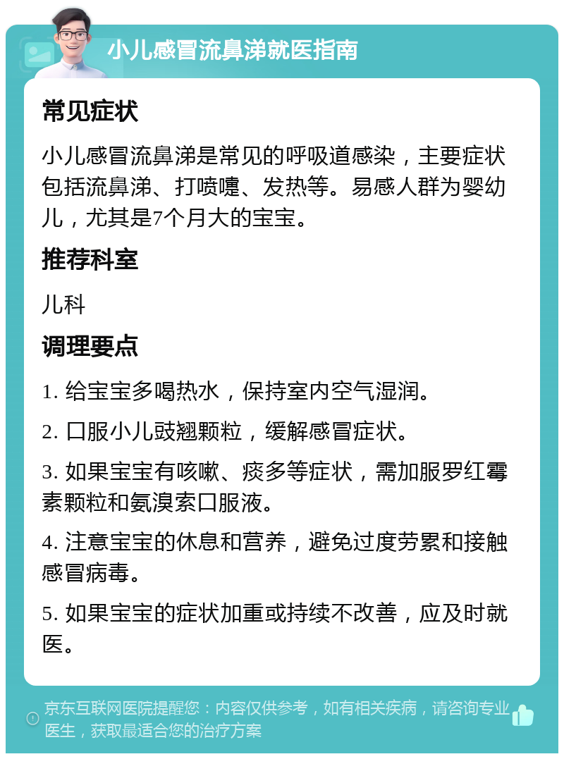 小儿感冒流鼻涕就医指南 常见症状 小儿感冒流鼻涕是常见的呼吸道感染，主要症状包括流鼻涕、打喷嚏、发热等。易感人群为婴幼儿，尤其是7个月大的宝宝。 推荐科室 儿科 调理要点 1. 给宝宝多喝热水，保持室内空气湿润。 2. 口服小儿豉翘颗粒，缓解感冒症状。 3. 如果宝宝有咳嗽、痰多等症状，需加服罗红霉素颗粒和氨溴索口服液。 4. 注意宝宝的休息和营养，避免过度劳累和接触感冒病毒。 5. 如果宝宝的症状加重或持续不改善，应及时就医。