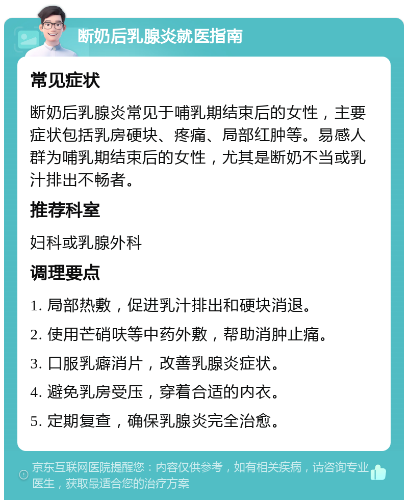 断奶后乳腺炎就医指南 常见症状 断奶后乳腺炎常见于哺乳期结束后的女性，主要症状包括乳房硬块、疼痛、局部红肿等。易感人群为哺乳期结束后的女性，尤其是断奶不当或乳汁排出不畅者。 推荐科室 妇科或乳腺外科 调理要点 1. 局部热敷，促进乳汁排出和硬块消退。 2. 使用芒硝呋等中药外敷，帮助消肿止痛。 3. 口服乳癖消片，改善乳腺炎症状。 4. 避免乳房受压，穿着合适的内衣。 5. 定期复查，确保乳腺炎完全治愈。