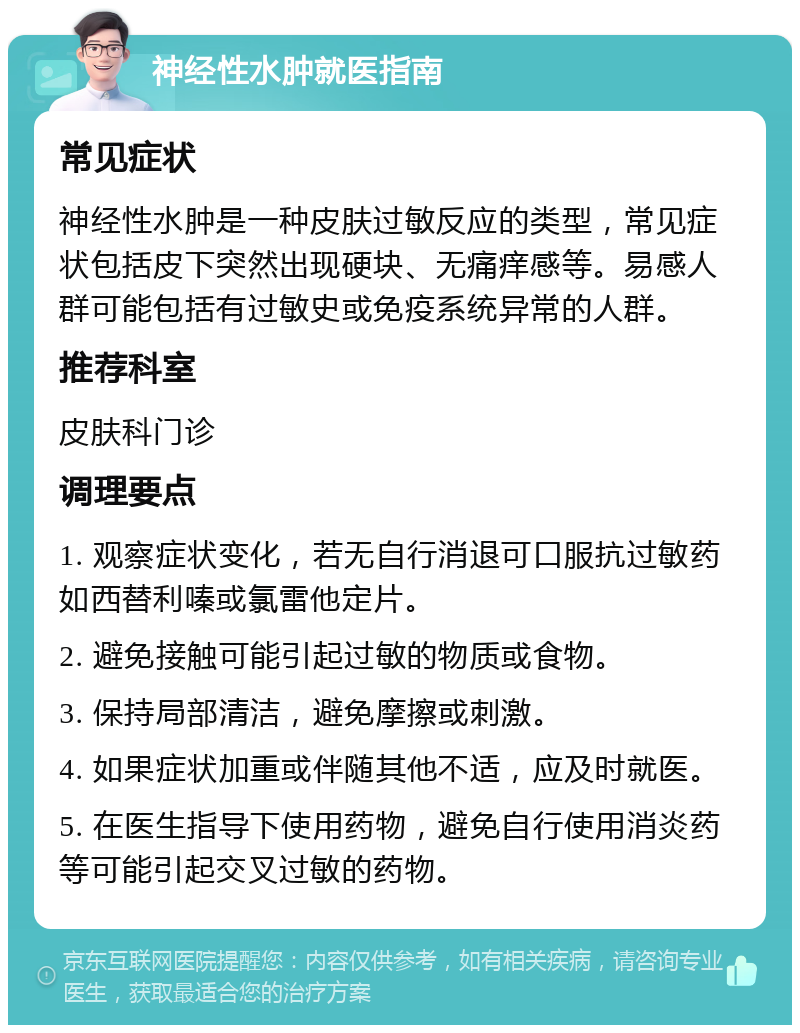 神经性水肿就医指南 常见症状 神经性水肿是一种皮肤过敏反应的类型，常见症状包括皮下突然出现硬块、无痛痒感等。易感人群可能包括有过敏史或免疫系统异常的人群。 推荐科室 皮肤科门诊 调理要点 1. 观察症状变化，若无自行消退可口服抗过敏药如西替利嗪或氯雷他定片。 2. 避免接触可能引起过敏的物质或食物。 3. 保持局部清洁，避免摩擦或刺激。 4. 如果症状加重或伴随其他不适，应及时就医。 5. 在医生指导下使用药物，避免自行使用消炎药等可能引起交叉过敏的药物。