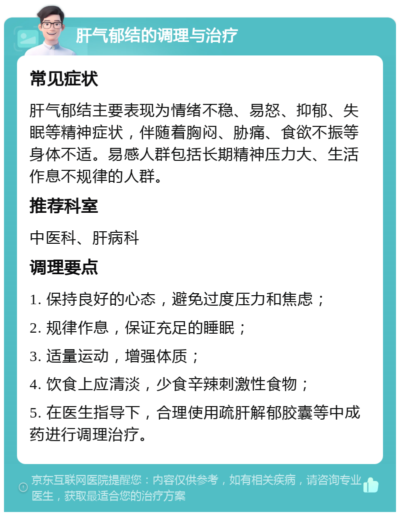 肝气郁结的调理与治疗 常见症状 肝气郁结主要表现为情绪不稳、易怒、抑郁、失眠等精神症状，伴随着胸闷、胁痛、食欲不振等身体不适。易感人群包括长期精神压力大、生活作息不规律的人群。 推荐科室 中医科、肝病科 调理要点 1. 保持良好的心态，避免过度压力和焦虑； 2. 规律作息，保证充足的睡眠； 3. 适量运动，增强体质； 4. 饮食上应清淡，少食辛辣刺激性食物； 5. 在医生指导下，合理使用疏肝解郁胶囊等中成药进行调理治疗。