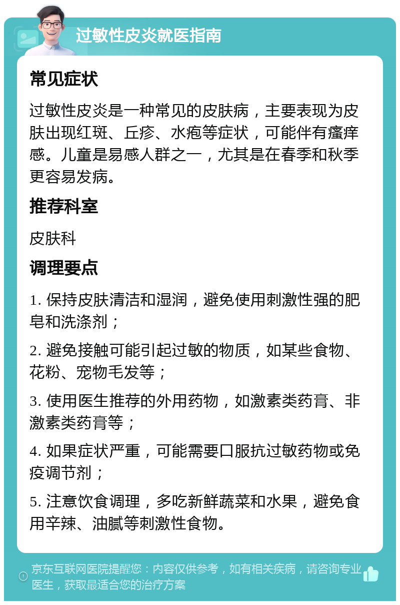 过敏性皮炎就医指南 常见症状 过敏性皮炎是一种常见的皮肤病，主要表现为皮肤出现红斑、丘疹、水疱等症状，可能伴有瘙痒感。儿童是易感人群之一，尤其是在春季和秋季更容易发病。 推荐科室 皮肤科 调理要点 1. 保持皮肤清洁和湿润，避免使用刺激性强的肥皂和洗涤剂； 2. 避免接触可能引起过敏的物质，如某些食物、花粉、宠物毛发等； 3. 使用医生推荐的外用药物，如激素类药膏、非激素类药膏等； 4. 如果症状严重，可能需要口服抗过敏药物或免疫调节剂； 5. 注意饮食调理，多吃新鲜蔬菜和水果，避免食用辛辣、油腻等刺激性食物。