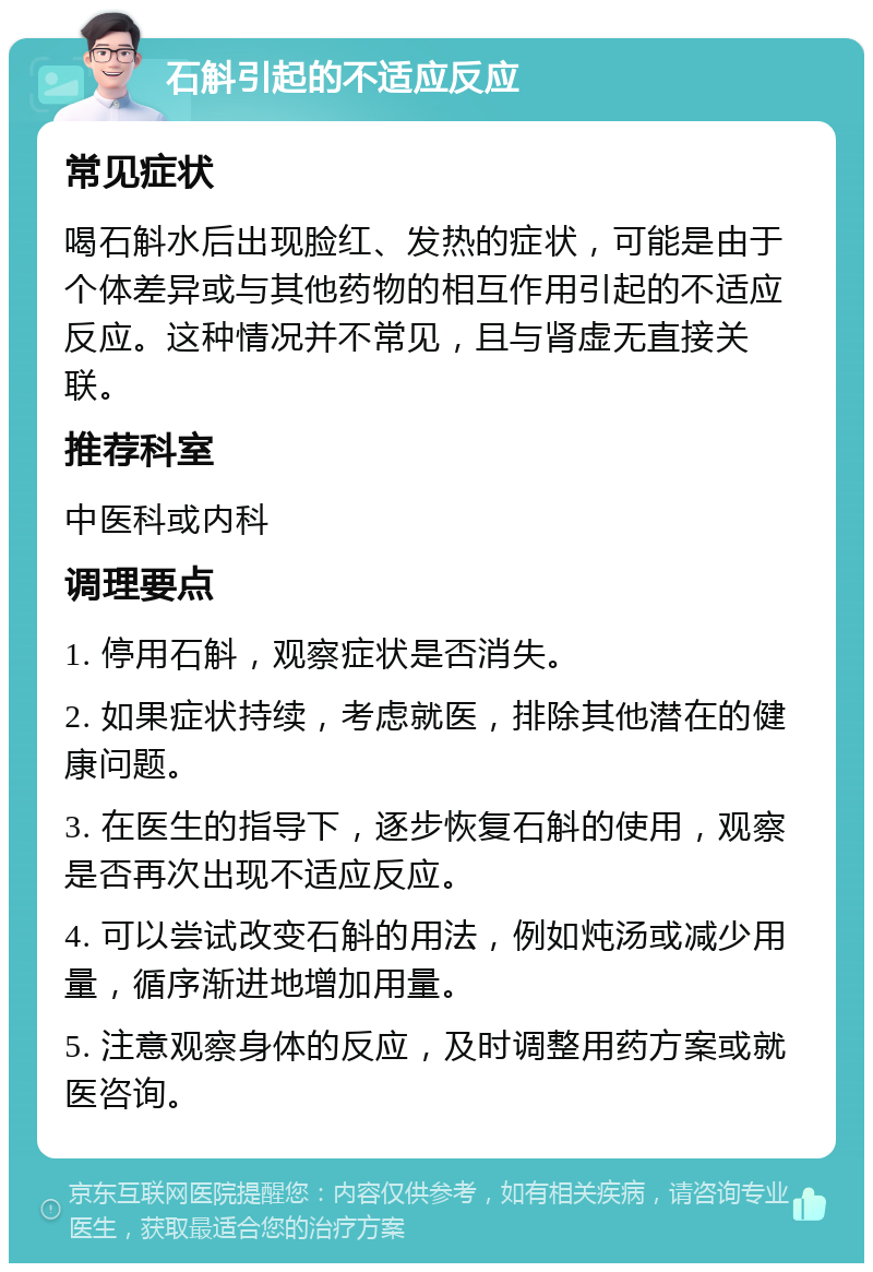 石斛引起的不适应反应 常见症状 喝石斛水后出现脸红、发热的症状，可能是由于个体差异或与其他药物的相互作用引起的不适应反应。这种情况并不常见，且与肾虚无直接关联。 推荐科室 中医科或内科 调理要点 1. 停用石斛，观察症状是否消失。 2. 如果症状持续，考虑就医，排除其他潜在的健康问题。 3. 在医生的指导下，逐步恢复石斛的使用，观察是否再次出现不适应反应。 4. 可以尝试改变石斛的用法，例如炖汤或减少用量，循序渐进地增加用量。 5. 注意观察身体的反应，及时调整用药方案或就医咨询。