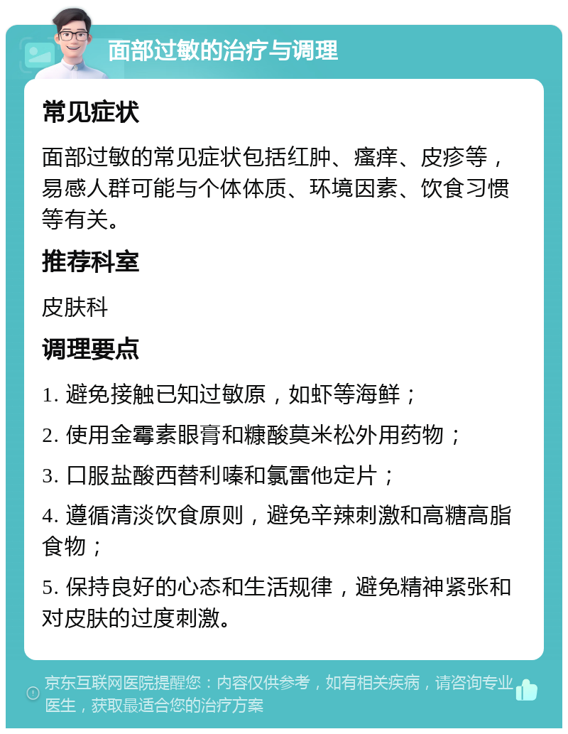 面部过敏的治疗与调理 常见症状 面部过敏的常见症状包括红肿、瘙痒、皮疹等，易感人群可能与个体体质、环境因素、饮食习惯等有关。 推荐科室 皮肤科 调理要点 1. 避免接触已知过敏原，如虾等海鲜； 2. 使用金霉素眼膏和糠酸莫米松外用药物； 3. 口服盐酸西替利嗪和氯雷他定片； 4. 遵循清淡饮食原则，避免辛辣刺激和高糖高脂食物； 5. 保持良好的心态和生活规律，避免精神紧张和对皮肤的过度刺激。