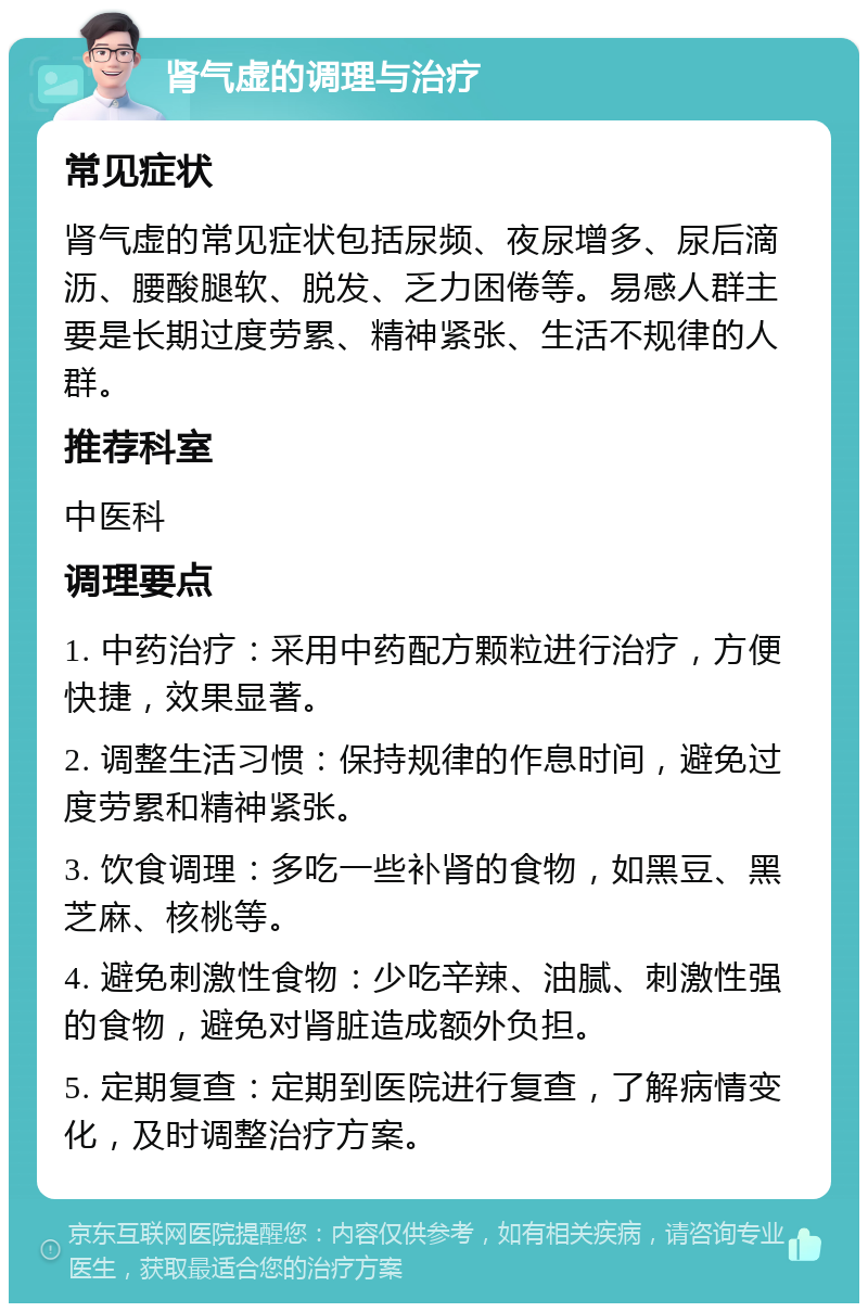 肾气虚的调理与治疗 常见症状 肾气虚的常见症状包括尿频、夜尿增多、尿后滴沥、腰酸腿软、脱发、乏力困倦等。易感人群主要是长期过度劳累、精神紧张、生活不规律的人群。 推荐科室 中医科 调理要点 1. 中药治疗：采用中药配方颗粒进行治疗，方便快捷，效果显著。 2. 调整生活习惯：保持规律的作息时间，避免过度劳累和精神紧张。 3. 饮食调理：多吃一些补肾的食物，如黑豆、黑芝麻、核桃等。 4. 避免刺激性食物：少吃辛辣、油腻、刺激性强的食物，避免对肾脏造成额外负担。 5. 定期复查：定期到医院进行复查，了解病情变化，及时调整治疗方案。