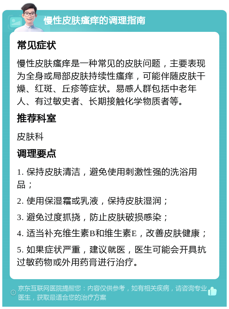 慢性皮肤瘙痒的调理指南 常见症状 慢性皮肤瘙痒是一种常见的皮肤问题，主要表现为全身或局部皮肤持续性瘙痒，可能伴随皮肤干燥、红斑、丘疹等症状。易感人群包括中老年人、有过敏史者、长期接触化学物质者等。 推荐科室 皮肤科 调理要点 1. 保持皮肤清洁，避免使用刺激性强的洗浴用品； 2. 使用保湿霜或乳液，保持皮肤湿润； 3. 避免过度抓挠，防止皮肤破损感染； 4. 适当补充维生素B和维生素E，改善皮肤健康； 5. 如果症状严重，建议就医，医生可能会开具抗过敏药物或外用药膏进行治疗。