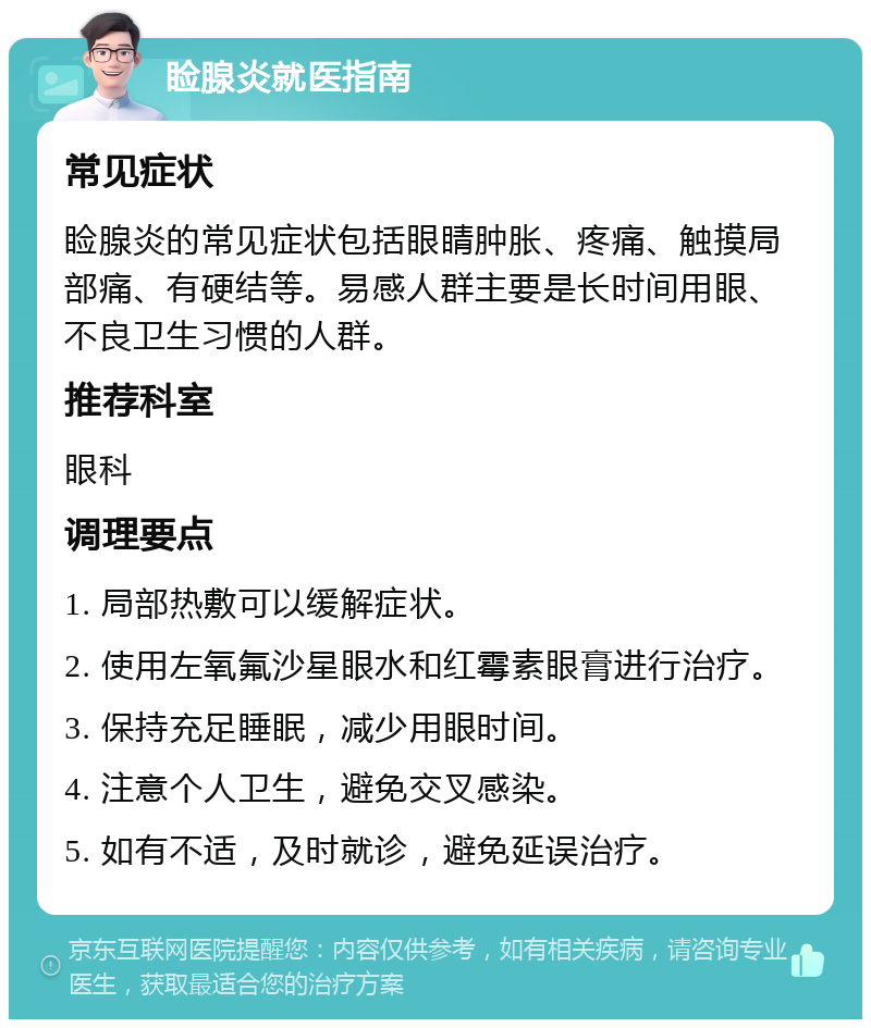 睑腺炎就医指南 常见症状 睑腺炎的常见症状包括眼睛肿胀、疼痛、触摸局部痛、有硬结等。易感人群主要是长时间用眼、不良卫生习惯的人群。 推荐科室 眼科 调理要点 1. 局部热敷可以缓解症状。 2. 使用左氧氟沙星眼水和红霉素眼膏进行治疗。 3. 保持充足睡眠，减少用眼时间。 4. 注意个人卫生，避免交叉感染。 5. 如有不适，及时就诊，避免延误治疗。