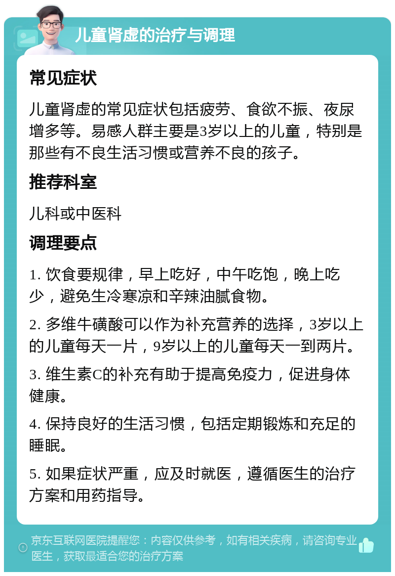 儿童肾虚的治疗与调理 常见症状 儿童肾虚的常见症状包括疲劳、食欲不振、夜尿增多等。易感人群主要是3岁以上的儿童，特别是那些有不良生活习惯或营养不良的孩子。 推荐科室 儿科或中医科 调理要点 1. 饮食要规律，早上吃好，中午吃饱，晚上吃少，避免生冷寒凉和辛辣油腻食物。 2. 多维牛磺酸可以作为补充营养的选择，3岁以上的儿童每天一片，9岁以上的儿童每天一到两片。 3. 维生素C的补充有助于提高免疫力，促进身体健康。 4. 保持良好的生活习惯，包括定期锻炼和充足的睡眠。 5. 如果症状严重，应及时就医，遵循医生的治疗方案和用药指导。