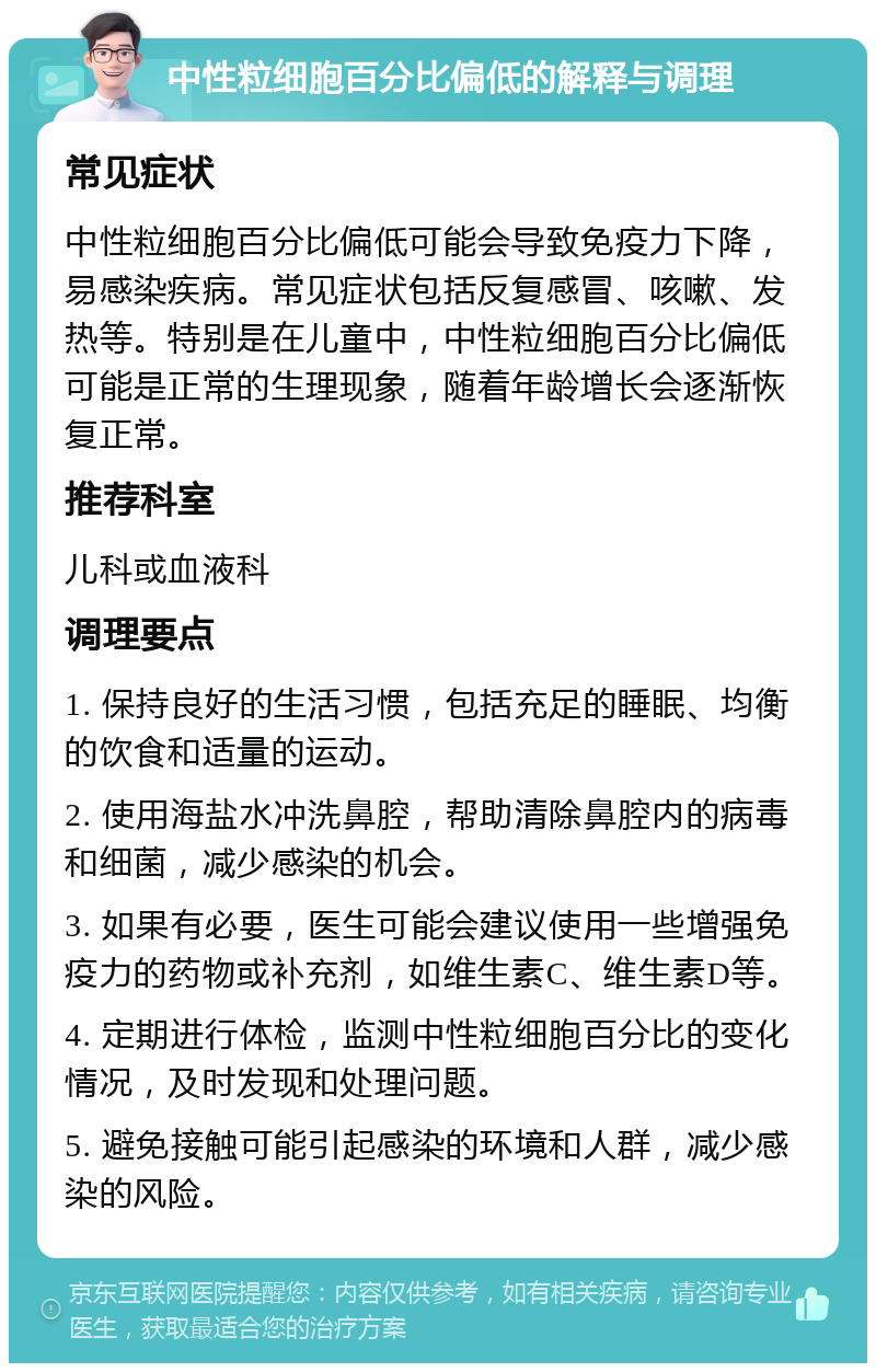 中性粒细胞百分比偏低的解释与调理 常见症状 中性粒细胞百分比偏低可能会导致免疫力下降，易感染疾病。常见症状包括反复感冒、咳嗽、发热等。特别是在儿童中，中性粒细胞百分比偏低可能是正常的生理现象，随着年龄增长会逐渐恢复正常。 推荐科室 儿科或血液科 调理要点 1. 保持良好的生活习惯，包括充足的睡眠、均衡的饮食和适量的运动。 2. 使用海盐水冲洗鼻腔，帮助清除鼻腔内的病毒和细菌，减少感染的机会。 3. 如果有必要，医生可能会建议使用一些增强免疫力的药物或补充剂，如维生素C、维生素D等。 4. 定期进行体检，监测中性粒细胞百分比的变化情况，及时发现和处理问题。 5. 避免接触可能引起感染的环境和人群，减少感染的风险。