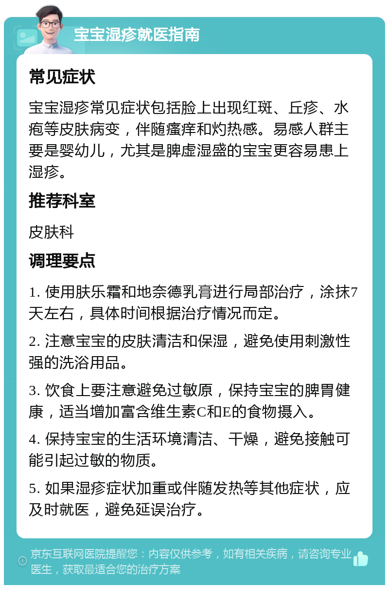 宝宝湿疹就医指南 常见症状 宝宝湿疹常见症状包括脸上出现红斑、丘疹、水疱等皮肤病变，伴随瘙痒和灼热感。易感人群主要是婴幼儿，尤其是脾虚湿盛的宝宝更容易患上湿疹。 推荐科室 皮肤科 调理要点 1. 使用肤乐霜和地奈德乳膏进行局部治疗，涂抹7天左右，具体时间根据治疗情况而定。 2. 注意宝宝的皮肤清洁和保湿，避免使用刺激性强的洗浴用品。 3. 饮食上要注意避免过敏原，保持宝宝的脾胃健康，适当增加富含维生素C和E的食物摄入。 4. 保持宝宝的生活环境清洁、干燥，避免接触可能引起过敏的物质。 5. 如果湿疹症状加重或伴随发热等其他症状，应及时就医，避免延误治疗。