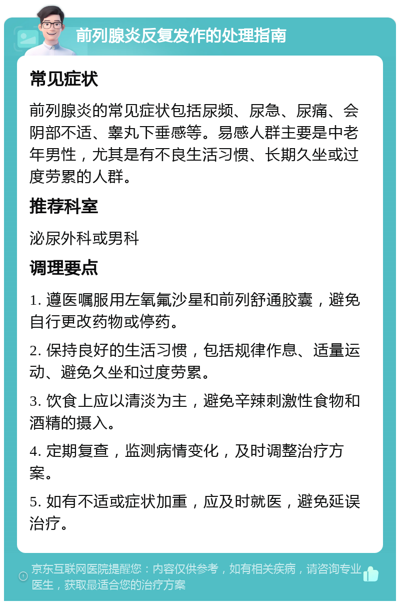 前列腺炎反复发作的处理指南 常见症状 前列腺炎的常见症状包括尿频、尿急、尿痛、会阴部不适、睾丸下垂感等。易感人群主要是中老年男性，尤其是有不良生活习惯、长期久坐或过度劳累的人群。 推荐科室 泌尿外科或男科 调理要点 1. 遵医嘱服用左氧氟沙星和前列舒通胶囊，避免自行更改药物或停药。 2. 保持良好的生活习惯，包括规律作息、适量运动、避免久坐和过度劳累。 3. 饮食上应以清淡为主，避免辛辣刺激性食物和酒精的摄入。 4. 定期复查，监测病情变化，及时调整治疗方案。 5. 如有不适或症状加重，应及时就医，避免延误治疗。