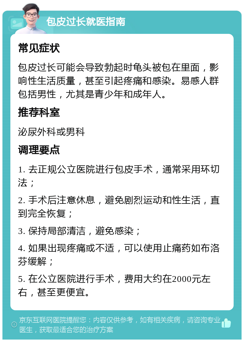 包皮过长就医指南 常见症状 包皮过长可能会导致勃起时龟头被包在里面，影响性生活质量，甚至引起疼痛和感染。易感人群包括男性，尤其是青少年和成年人。 推荐科室 泌尿外科或男科 调理要点 1. 去正规公立医院进行包皮手术，通常采用环切法； 2. 手术后注意休息，避免剧烈运动和性生活，直到完全恢复； 3. 保持局部清洁，避免感染； 4. 如果出现疼痛或不适，可以使用止痛药如布洛芬缓解； 5. 在公立医院进行手术，费用大约在2000元左右，甚至更便宜。