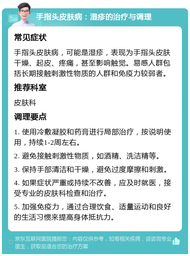 手指头皮肤病：湿疹的治疗与调理 常见症状 手指头皮肤病，可能是湿疹，表现为手指头皮肤干燥、起皮、疼痛，甚至影响触觉。易感人群包括长期接触刺激性物质的人群和免疫力较弱者。 推荐科室 皮肤科 调理要点 1. 使用冷敷凝胶和药膏进行局部治疗，按说明使用，持续1-2周左右。 2. 避免接触刺激性物质，如酒精、洗洁精等。 3. 保持手部清洁和干燥，避免过度摩擦和刺激。 4. 如果症状严重或持续不改善，应及时就医，接受专业的皮肤科检查和治疗。 5. 加强免疫力，通过合理饮食、适量运动和良好的生活习惯来提高身体抵抗力。