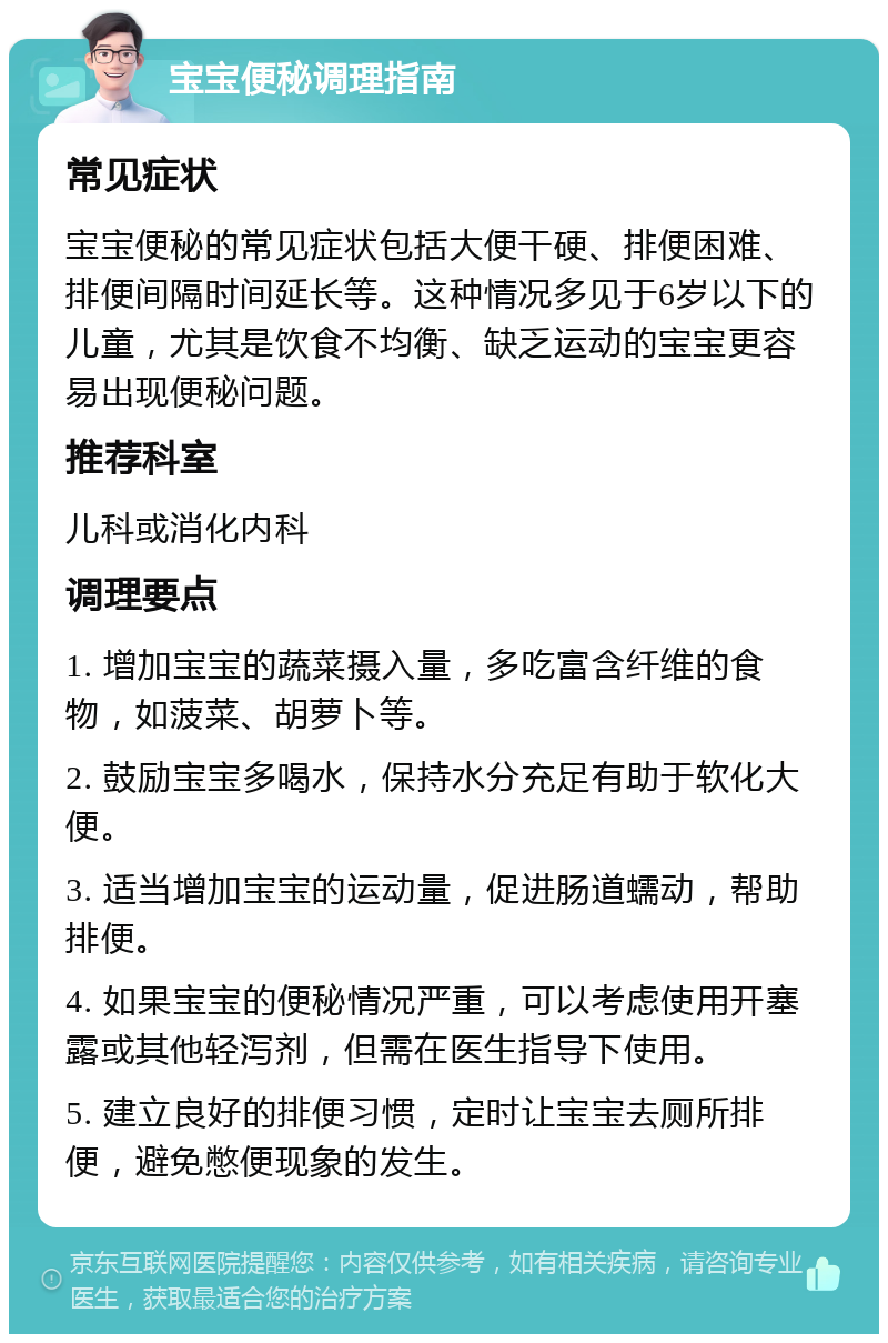 宝宝便秘调理指南 常见症状 宝宝便秘的常见症状包括大便干硬、排便困难、排便间隔时间延长等。这种情况多见于6岁以下的儿童，尤其是饮食不均衡、缺乏运动的宝宝更容易出现便秘问题。 推荐科室 儿科或消化内科 调理要点 1. 增加宝宝的蔬菜摄入量，多吃富含纤维的食物，如菠菜、胡萝卜等。 2. 鼓励宝宝多喝水，保持水分充足有助于软化大便。 3. 适当增加宝宝的运动量，促进肠道蠕动，帮助排便。 4. 如果宝宝的便秘情况严重，可以考虑使用开塞露或其他轻泻剂，但需在医生指导下使用。 5. 建立良好的排便习惯，定时让宝宝去厕所排便，避免憋便现象的发生。