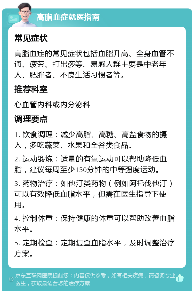 高脂血症就医指南 常见症状 高脂血症的常见症状包括血脂升高、全身血管不通、疲劳、打出痧等。易感人群主要是中老年人、肥胖者、不良生活习惯者等。 推荐科室 心血管内科或内分泌科 调理要点 1. 饮食调理：减少高脂、高糖、高盐食物的摄入，多吃蔬菜、水果和全谷类食品。 2. 运动锻炼：适量的有氧运动可以帮助降低血脂，建议每周至少150分钟的中等强度运动。 3. 药物治疗：如他汀类药物（例如阿托伐他汀）可以有效降低血脂水平，但需在医生指导下使用。 4. 控制体重：保持健康的体重可以帮助改善血脂水平。 5. 定期检查：定期复查血脂水平，及时调整治疗方案。