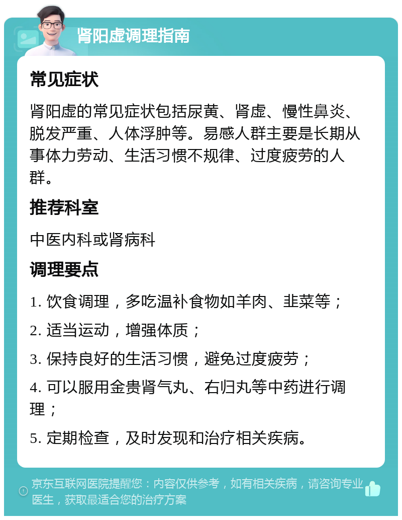 肾阳虚调理指南 常见症状 肾阳虚的常见症状包括尿黄、肾虚、慢性鼻炎、脱发严重、人体浮肿等。易感人群主要是长期从事体力劳动、生活习惯不规律、过度疲劳的人群。 推荐科室 中医内科或肾病科 调理要点 1. 饮食调理，多吃温补食物如羊肉、韭菜等； 2. 适当运动，增强体质； 3. 保持良好的生活习惯，避免过度疲劳； 4. 可以服用金贵肾气丸、右归丸等中药进行调理； 5. 定期检查，及时发现和治疗相关疾病。