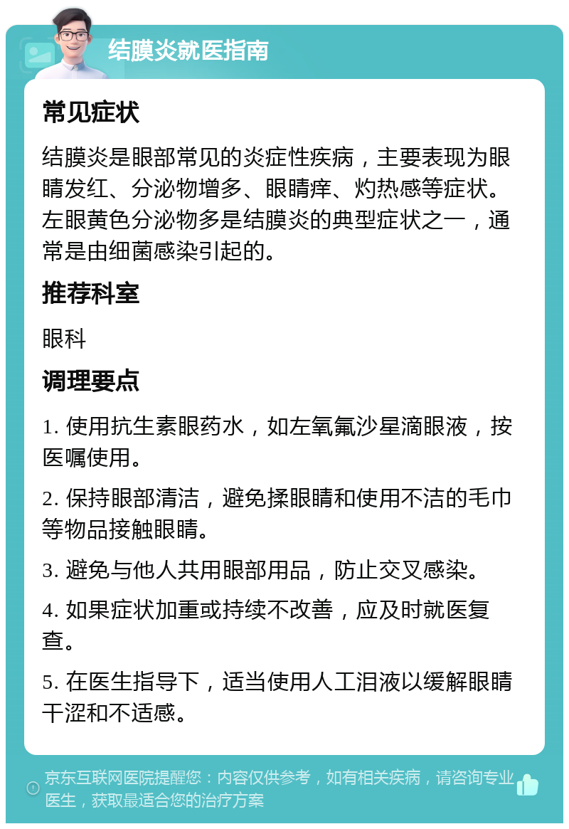 结膜炎就医指南 常见症状 结膜炎是眼部常见的炎症性疾病，主要表现为眼睛发红、分泌物增多、眼睛痒、灼热感等症状。左眼黄色分泌物多是结膜炎的典型症状之一，通常是由细菌感染引起的。 推荐科室 眼科 调理要点 1. 使用抗生素眼药水，如左氧氟沙星滴眼液，按医嘱使用。 2. 保持眼部清洁，避免揉眼睛和使用不洁的毛巾等物品接触眼睛。 3. 避免与他人共用眼部用品，防止交叉感染。 4. 如果症状加重或持续不改善，应及时就医复查。 5. 在医生指导下，适当使用人工泪液以缓解眼睛干涩和不适感。