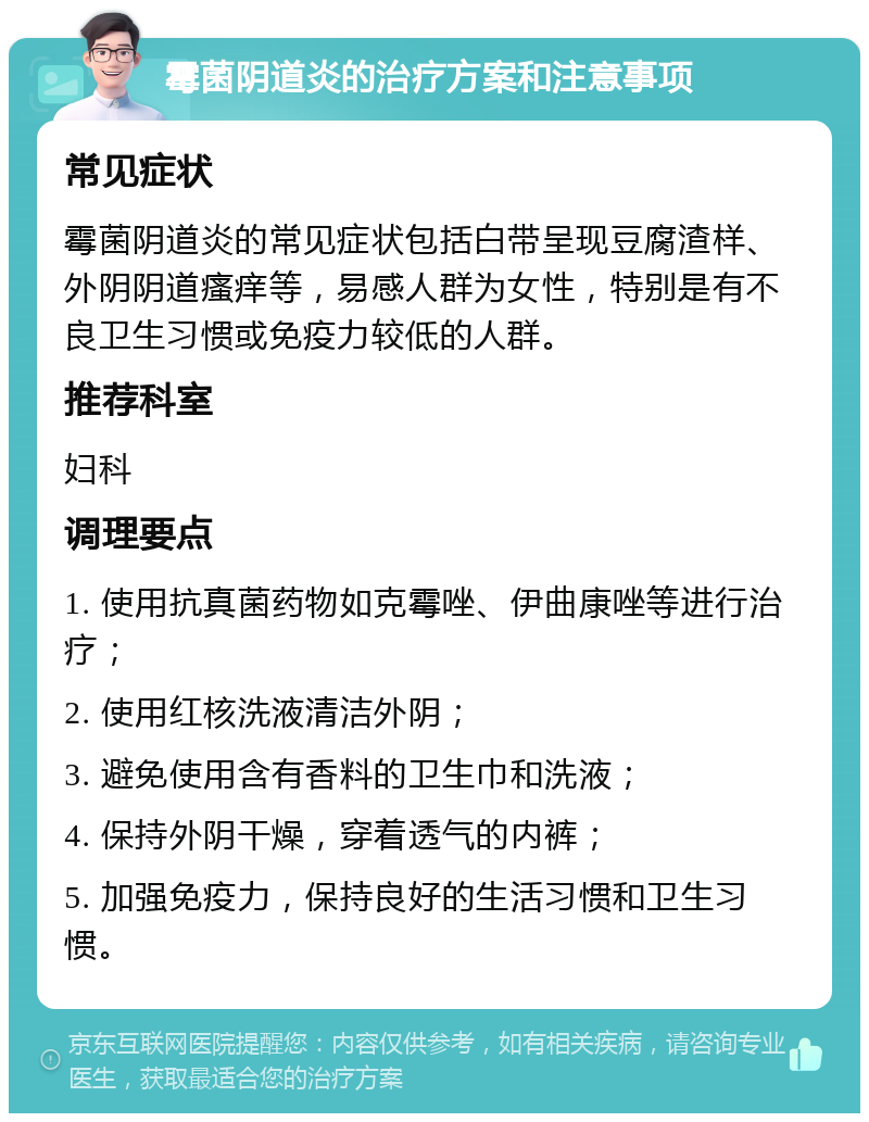 霉菌阴道炎的治疗方案和注意事项 常见症状 霉菌阴道炎的常见症状包括白带呈现豆腐渣样、外阴阴道瘙痒等，易感人群为女性，特别是有不良卫生习惯或免疫力较低的人群。 推荐科室 妇科 调理要点 1. 使用抗真菌药物如克霉唑、伊曲康唑等进行治疗； 2. 使用红核洗液清洁外阴； 3. 避免使用含有香料的卫生巾和洗液； 4. 保持外阴干燥，穿着透气的内裤； 5. 加强免疫力，保持良好的生活习惯和卫生习惯。