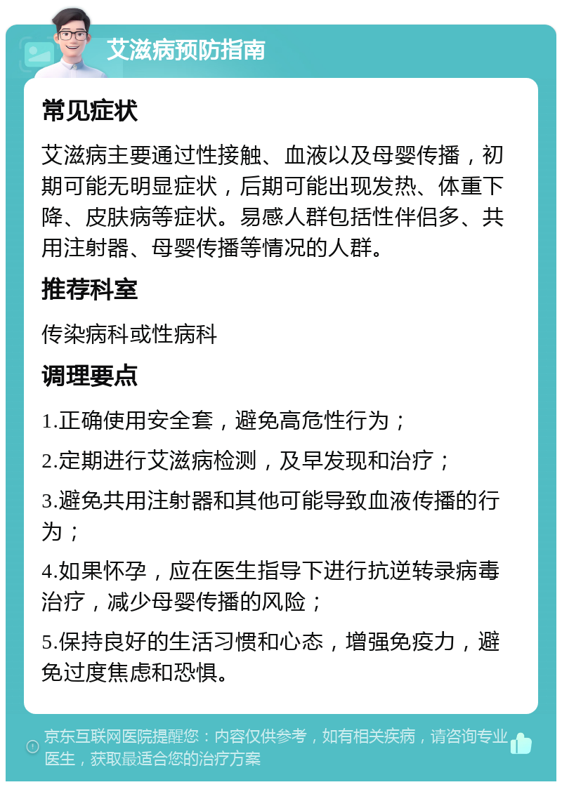 艾滋病预防指南 常见症状 艾滋病主要通过性接触、血液以及母婴传播，初期可能无明显症状，后期可能出现发热、体重下降、皮肤病等症状。易感人群包括性伴侣多、共用注射器、母婴传播等情况的人群。 推荐科室 传染病科或性病科 调理要点 1.正确使用安全套，避免高危性行为； 2.定期进行艾滋病检测，及早发现和治疗； 3.避免共用注射器和其他可能导致血液传播的行为； 4.如果怀孕，应在医生指导下进行抗逆转录病毒治疗，减少母婴传播的风险； 5.保持良好的生活习惯和心态，增强免疫力，避免过度焦虑和恐惧。