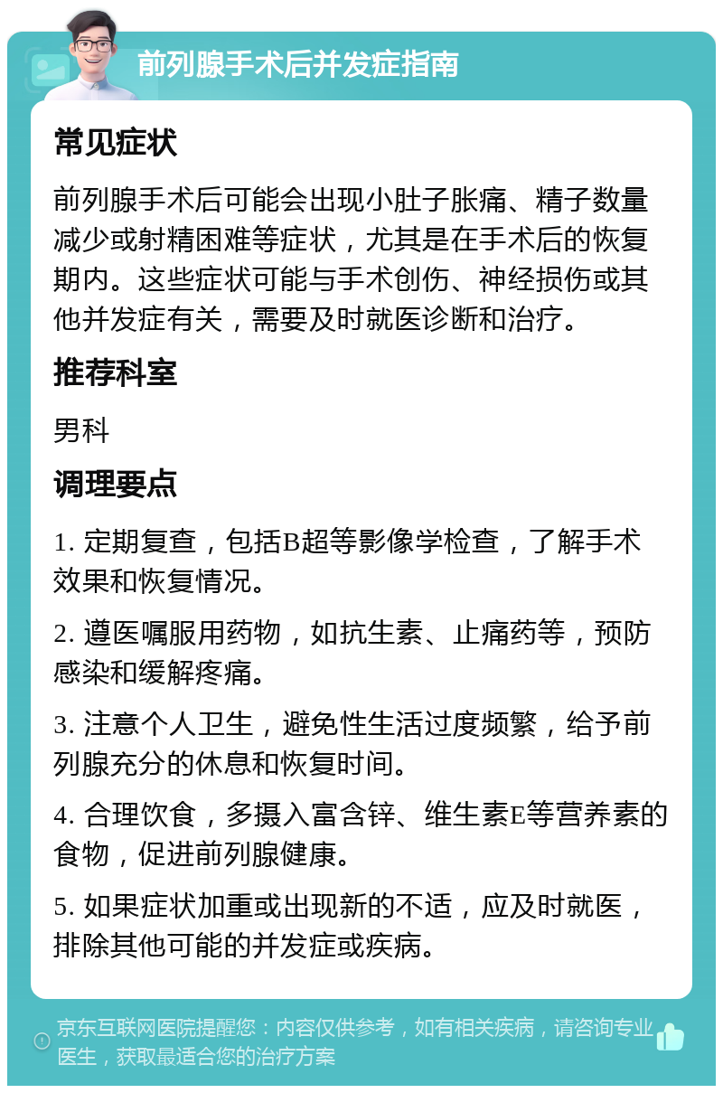 前列腺手术后并发症指南 常见症状 前列腺手术后可能会出现小肚子胀痛、精子数量减少或射精困难等症状，尤其是在手术后的恢复期内。这些症状可能与手术创伤、神经损伤或其他并发症有关，需要及时就医诊断和治疗。 推荐科室 男科 调理要点 1. 定期复查，包括B超等影像学检查，了解手术效果和恢复情况。 2. 遵医嘱服用药物，如抗生素、止痛药等，预防感染和缓解疼痛。 3. 注意个人卫生，避免性生活过度频繁，给予前列腺充分的休息和恢复时间。 4. 合理饮食，多摄入富含锌、维生素E等营养素的食物，促进前列腺健康。 5. 如果症状加重或出现新的不适，应及时就医，排除其他可能的并发症或疾病。