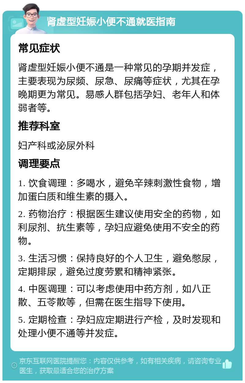 肾虚型妊娠小便不通就医指南 常见症状 肾虚型妊娠小便不通是一种常见的孕期并发症，主要表现为尿频、尿急、尿痛等症状，尤其在孕晚期更为常见。易感人群包括孕妇、老年人和体弱者等。 推荐科室 妇产科或泌尿外科 调理要点 1. 饮食调理：多喝水，避免辛辣刺激性食物，增加蛋白质和维生素的摄入。 2. 药物治疗：根据医生建议使用安全的药物，如利尿剂、抗生素等，孕妇应避免使用不安全的药物。 3. 生活习惯：保持良好的个人卫生，避免憋尿，定期排尿，避免过度劳累和精神紧张。 4. 中医调理：可以考虑使用中药方剂，如八正散、五苓散等，但需在医生指导下使用。 5. 定期检查：孕妇应定期进行产检，及时发现和处理小便不通等并发症。