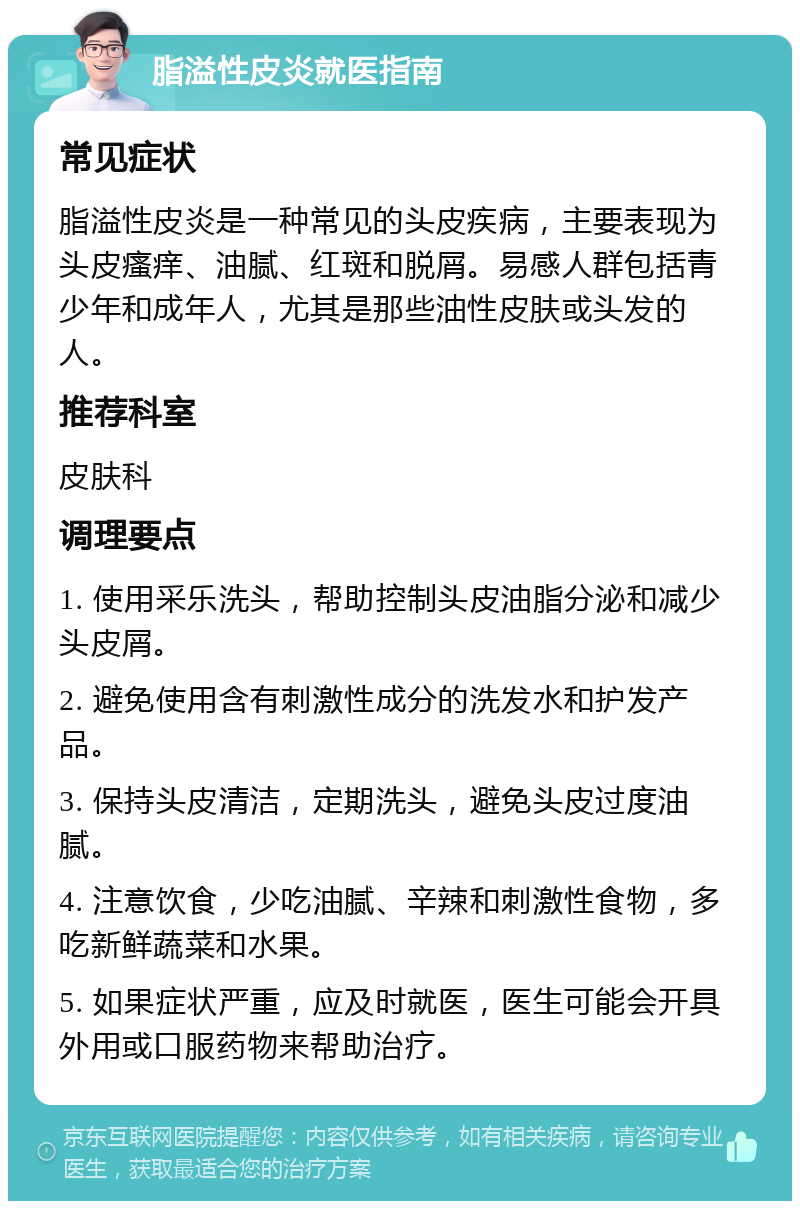 脂溢性皮炎就医指南 常见症状 脂溢性皮炎是一种常见的头皮疾病，主要表现为头皮瘙痒、油腻、红斑和脱屑。易感人群包括青少年和成年人，尤其是那些油性皮肤或头发的人。 推荐科室 皮肤科 调理要点 1. 使用采乐洗头，帮助控制头皮油脂分泌和减少头皮屑。 2. 避免使用含有刺激性成分的洗发水和护发产品。 3. 保持头皮清洁，定期洗头，避免头皮过度油腻。 4. 注意饮食，少吃油腻、辛辣和刺激性食物，多吃新鲜蔬菜和水果。 5. 如果症状严重，应及时就医，医生可能会开具外用或口服药物来帮助治疗。